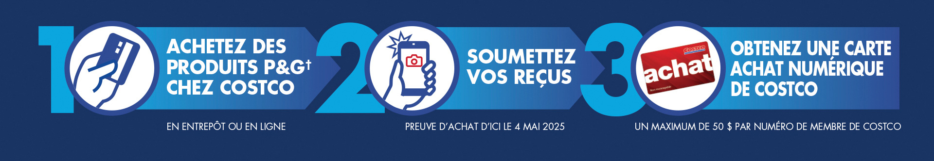 Comment participer : Étape 1 : Dépensez sur des produits P&G† chez Costco en entrepôt ou en ligne. Étape 2 : Soumettez vos reçus. Une preuve d’achat d’ici le 4 mai 2025. Étape 3 : Obtenez une carte Achat numérique de Costco. Un maximum de 50 $ par numéro de membre de Costco.