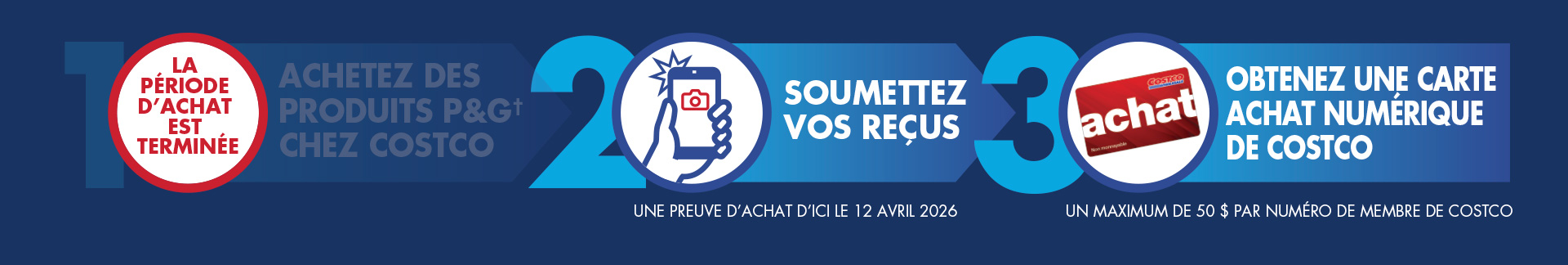 Comment participer : Étape 1 : La période d’achat est terminée. Étape 2 : Soumettez vos reçus. Une preuve d’achat d’ici le 12 avril 2026. Étape 3 : Obtenez une carte Achat numérique de Costco. Un maximum de 50 $ par numéro de membre  de Costco.